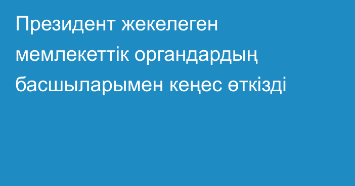 Президент жекелеген мемлекеттік органдардың басшыларымен кеңес өткізді