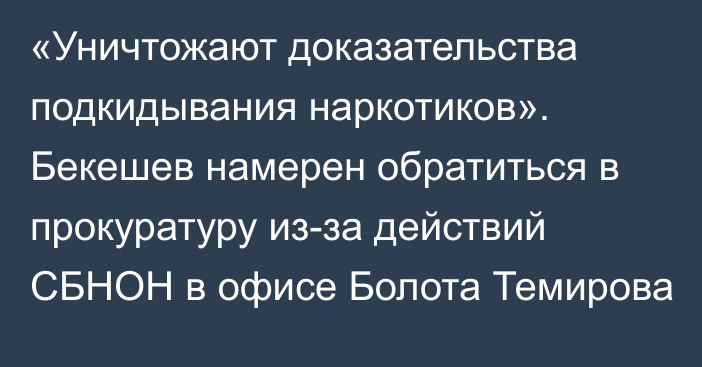 «Уничтожают доказательства подкидывания наркотиков». Бекешев намерен обратиться в прокуратуру из-за действий СБНОН в офисе Болота Темирова