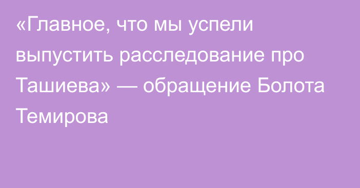 «Главное, что мы успели выпустить расследование про Ташиева» — обращение Болота Темирова