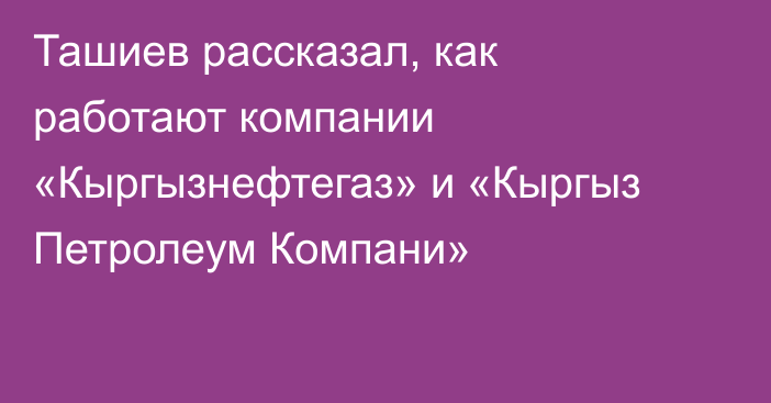 Ташиев рассказал, как работают компании «Кыргызнефтегаз» и «Кыргыз Петролеум Компани»