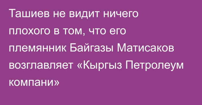 Ташиев не видит ничего плохого в том, что его племянник Байгазы Матисаков возглавляет «Кыргыз Петролеум компани»