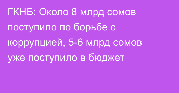 ГКНБ: Около 8 млрд сомов поступило по борьбе с коррупцией, 5-6 млрд сомов уже поступило в бюджет