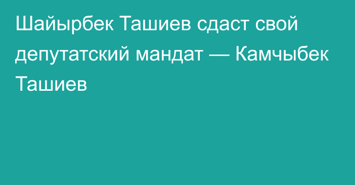 Шайырбек Ташиев сдаст свой депутатский мандат — Камчыбек Ташиев