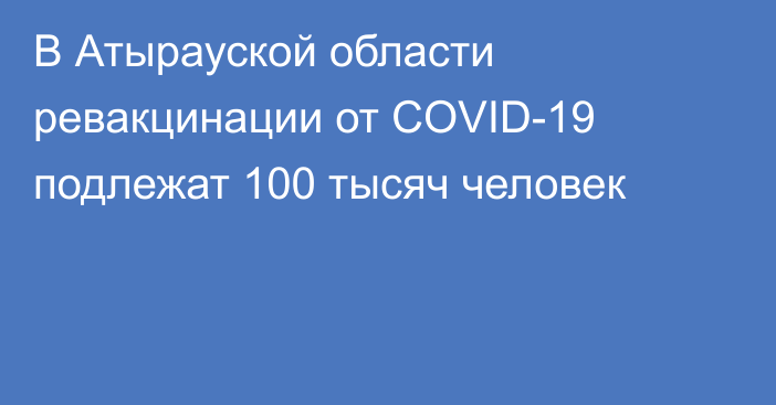 В Атырауской области ревакцинации от COVID-19 подлежат 100 тысяч человек