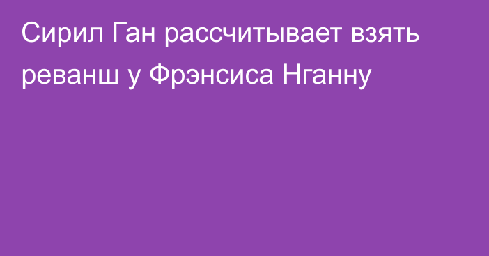 Сирил Ган рассчитывает взять реванш у Фрэнсиса Нганну