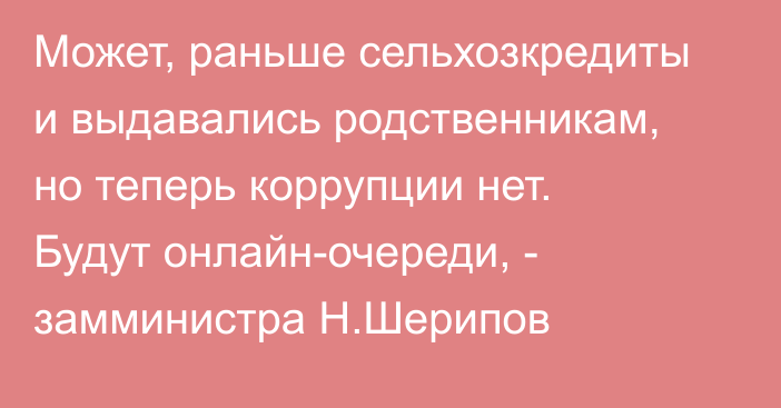 Может, раньше сельхозкредиты и выдавались родственникам, но теперь коррупции нет. Будут онлайн-очереди, - замминистра Н.Шерипов