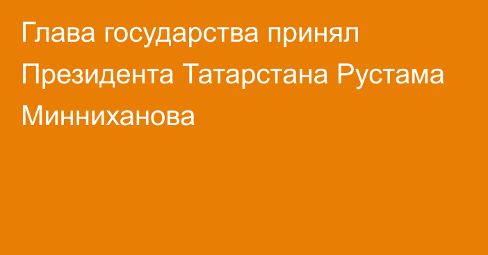 Глава государства принял Президента Татарстана Рустама Минниханова