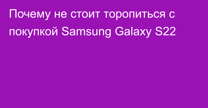 Почему не стоит торопиться с покупкой Samsung Galaxy S22