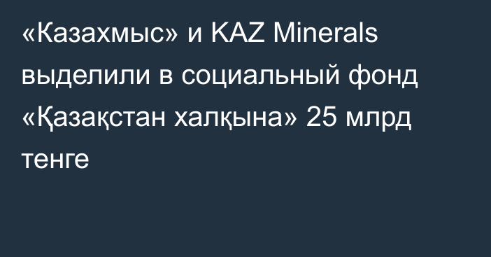 «Казахмыс» и KAZ Minerals выделили в социальный фонд «Қазақстан халқына» 25 млрд тенге