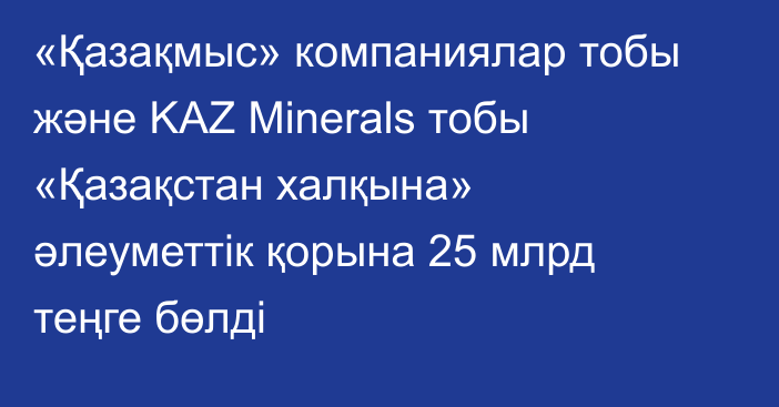 «Қазақмыс» компаниялар тобы және KAZ Minerals тобы «Қазақстан халқына» әлеуметтік қорына 25 млрд теңге бөлді