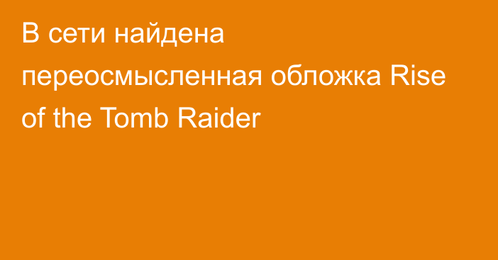 В сети найдена переосмысленная обложка Rise of the Tomb Raider