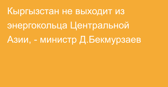 Кыргызстан не выходит из энергокольца Центральной Азии, - министр Д.Бекмурзаев