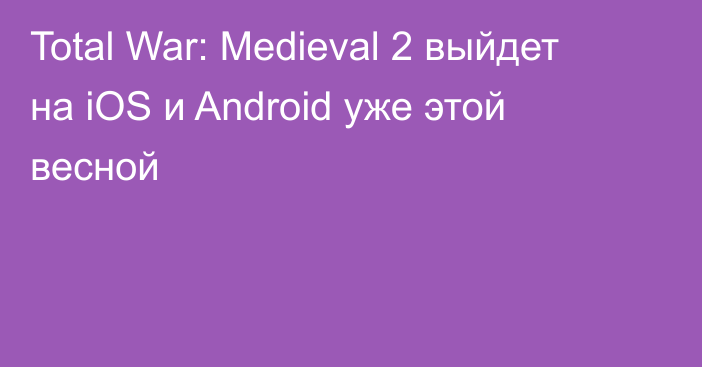 Total War: Medieval 2 выйдет на iOS и Android уже этой весной