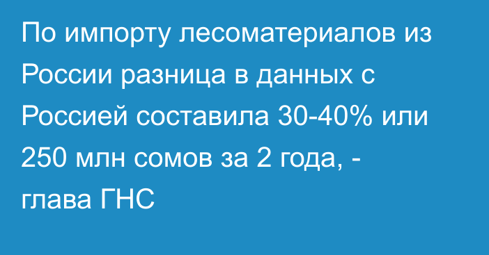 По импорту лесоматериалов из России разница в данных с Россией составила 30-40% или 250 млн сомов за 2 года, - глава ГНС
