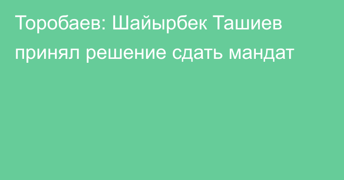 Торобаев: Шайырбек Ташиев принял решение сдать мандат