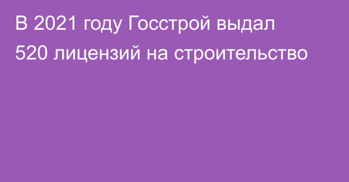 В 2021 году Госстрой выдал 520 лицензий на строительство