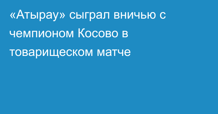 «Атырау» сыграл вничью с чемпионом Косово в товарищеском матче