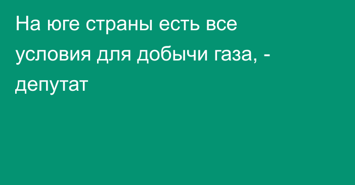 На юге страны есть все условия для добычи газа, - депутат