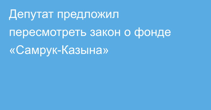 Депутат предложил пересмотреть закон о фонде «Самрук-Казына»