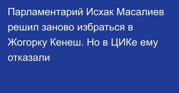 Парламентарий Исхак Масалиев решил заново избраться в Жогорку Кенеш. Но в ЦИКе ему отказали