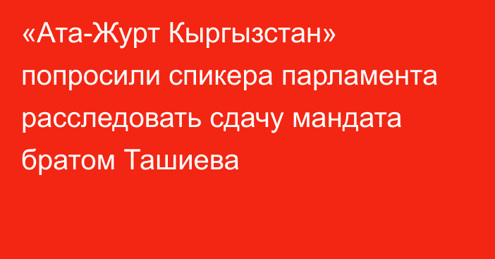 «Ата-Журт Кыргызстан» попросили спикера парламента расследовать сдачу мандата братом Ташиева
