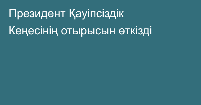 Президент Қауіпсіздік Кеңесінің отырысын өткізді