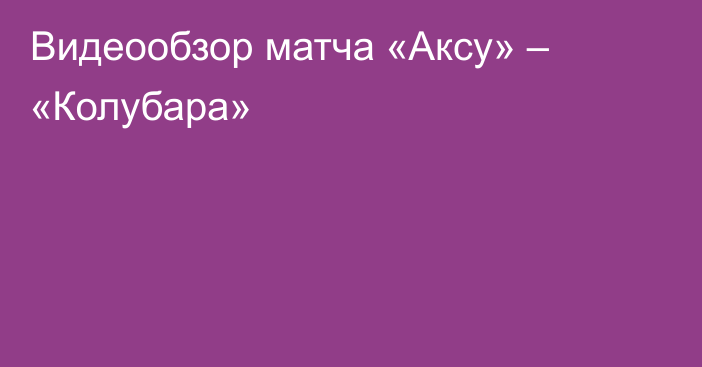 Видеообзор матча «Аксу» – «Колубара»