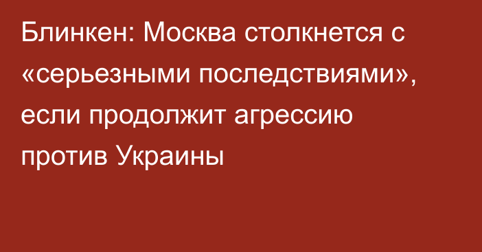 Блинкен: Москва столкнется с «серьезными последствиями», если продолжит агрессию против Украины