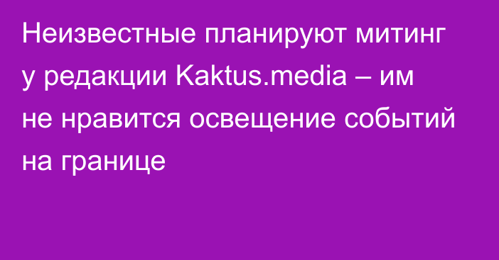Неизвестные планируют митинг у редакции Kaktus.media – им не нравится освещение событий на границе