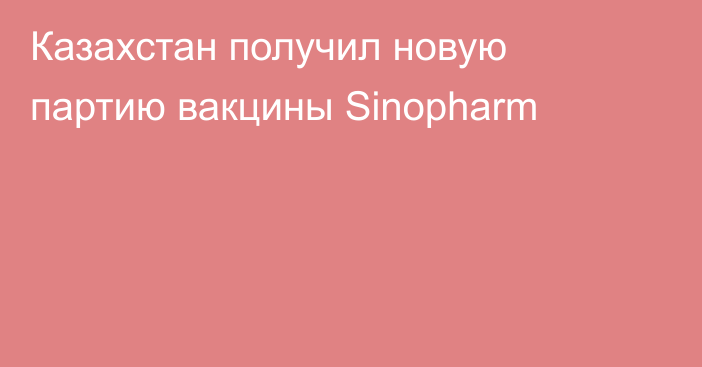 Казахстан получил новую партию вакцины Sinopharm