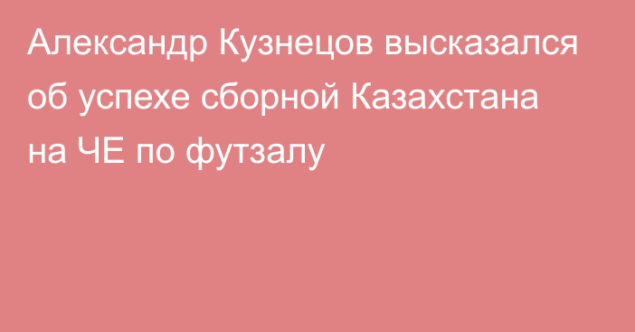 Александр Кузнецов высказался об успехе сборной Казахстана на ЧЕ по футзалу