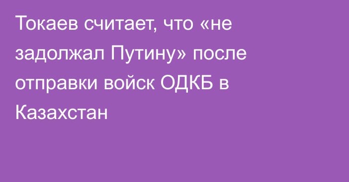 Токаев считает, что «не задолжал Путину» после отправки войск ОДКБ в Казахстан