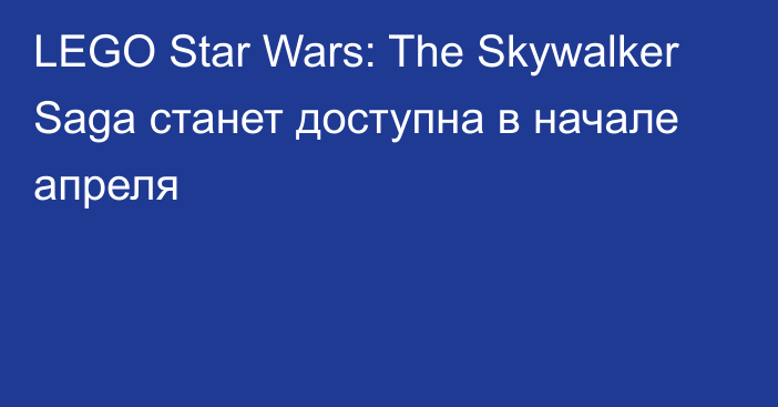 LEGO Star Wars: The Skywalker Saga станет доступна в начале апреля