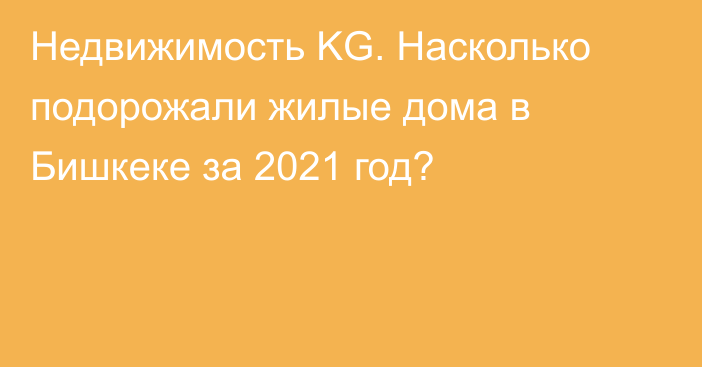 Недвижимость KG. Насколько подорожали жилые дома в Бишкеке за 2021 год?