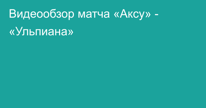 Видеообзор матча «Аксу» - «Ульпиана»