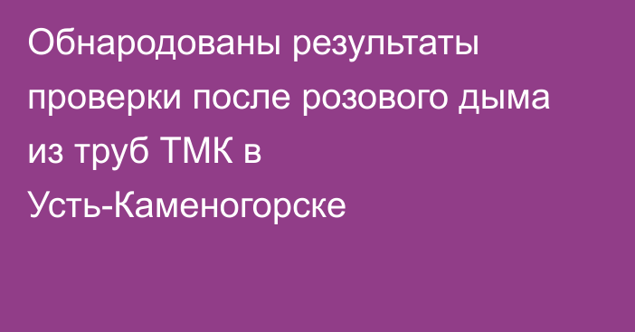 Обнародованы результаты проверки после розового дыма из труб ТМК в Усть-Каменогорске