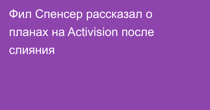 Фил Спенсер рассказал о планах на Activision после слияния