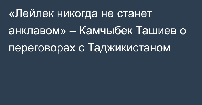 «Лейлек никогда не станет анклавом» – Камчыбек Ташиев о переговорах с Таджикистаном