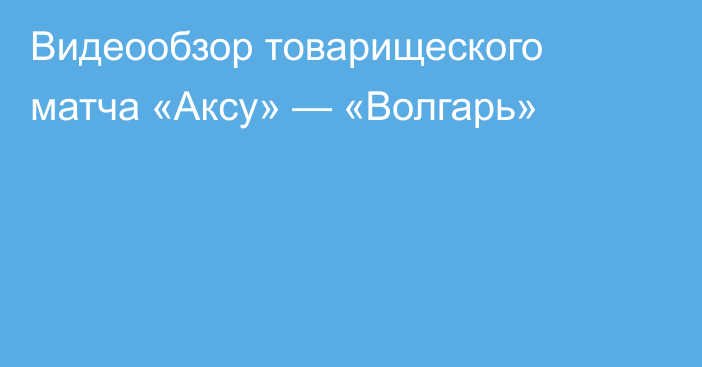 Видеообзор товарищеского матча «Аксу» — «Волгарь»