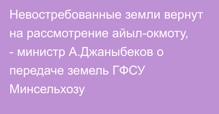 Невостребованные земли вернут на рассмотрение айыл-окмоту, - министр А.Джаныбеков о передаче земель ГФСУ Минсельхозу