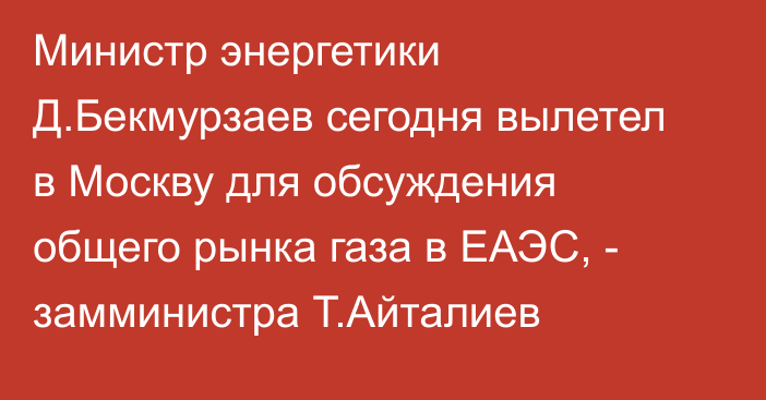 Министр энергетики Д.Бекмурзаев сегодня вылетел в Москву для обсуждения общего рынка газа в ЕАЭС, - замминистра Т.Айталиев