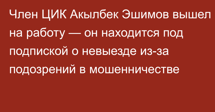 Член ЦИК Акылбек Эшимов вышел на работу — он находится под подпиской о невыезде из-за подозрений в мошенничестве