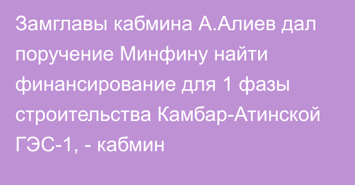 Замглавы кабмина А.Алиев дал поручение Минфину найти финансирование для 1 фазы строительства Камбар-Атинской ГЭС-1, - кабмин