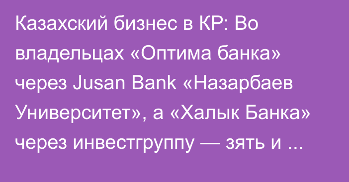 Казахский бизнес в КР: Во владельцах «Оптима банка» через Jusan Bank «Назарбаев Университет», а «Халык Банка» через инвестгруппу — зять и дочь Назарбаева
