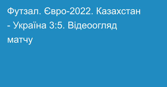 Футзал. Євро-2022. Казахстан - Україна 3:5. Відеоогляд матчу