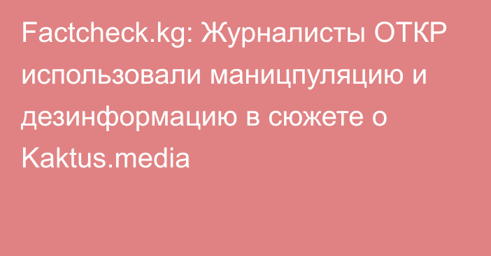 Factcheck.kg: Журналисты ОТКР использовали маницпуляцию и дезинформацию в сюжете о Kaktus.media
