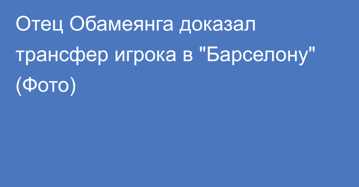 Отец Обамеянга доказал трансфер игрока в 