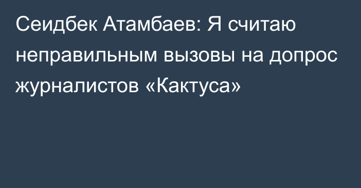 Сеидбек Атамбаев: Я считаю неправильным вызовы на допрос журналистов «Кактуса»