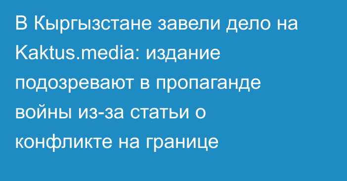 В Кыргызстане завели дело на Kaktus.media: издание подозревают в пропаганде войны из-за статьи о конфликте на границе