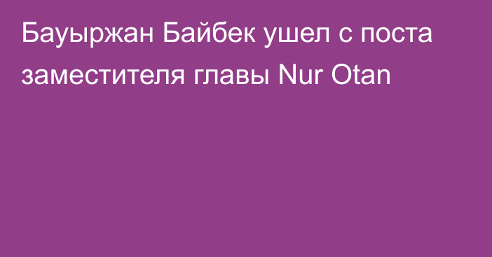 Бауыржан Байбек ушел с поста заместителя главы Nur Otan